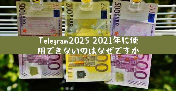 Telegram2025 2021年に使用できないのはなぜですか