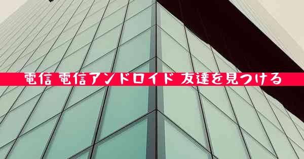 電信 電信アンドロイド 友達を見つける