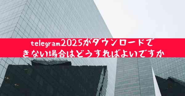 telegram2025がダウンロードできない場合はどうすればよいですか