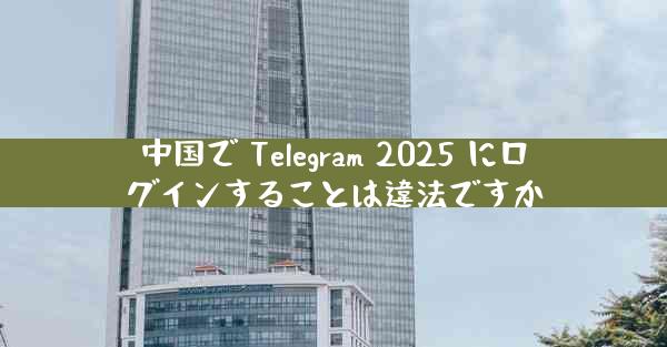 中国で Telegram 2025 にログインすることは違法ですか