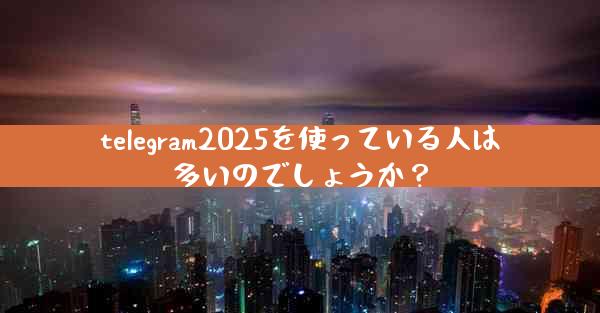 telegram2025を使っている人は多いのでしょうか？