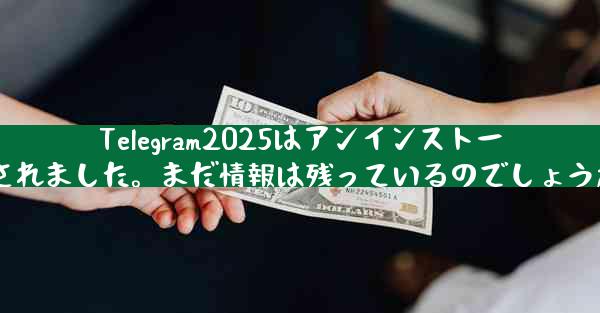 Telegram2025はアンインストールされました。まだ情報は残っているのでしょうか？