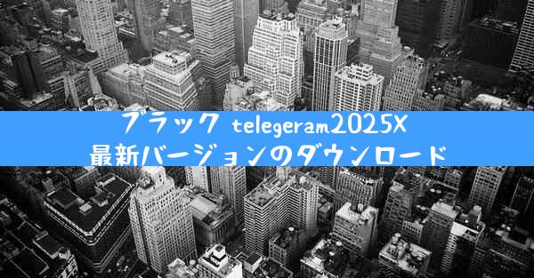 ブラック telegeram2025X 最新バージョンのダウンロード
