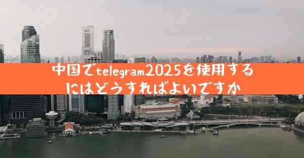 中国でtelegram2025を使用するにはどうすればよいですか