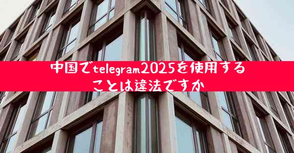 中国でtelegram2025を使用することは違法ですか