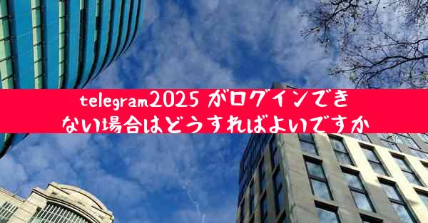 telegram2025 がログインできない場合はどうすればよいですか