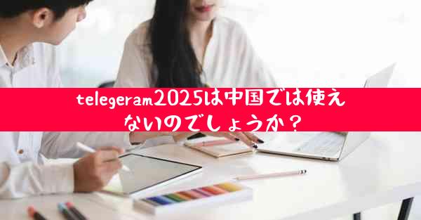 telegeram2025は中国では使えないのでしょうか？