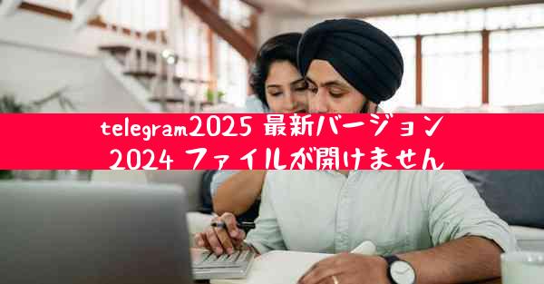 telegram2025 最新バージョン 2024 ファイルが開けません