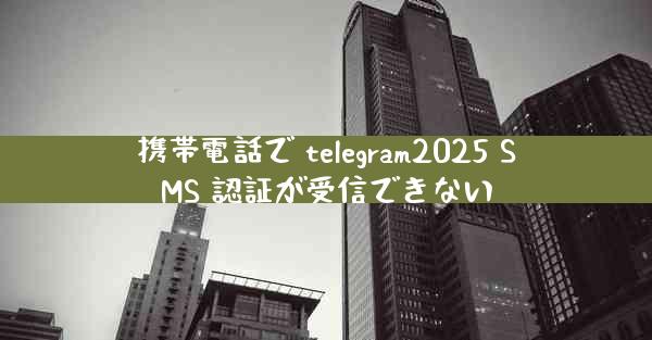 携帯電話で telegram2025 SMS 認証が受信できない