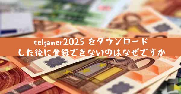 telgamer2025 をダウンロードした後に登録できないのはなぜですか