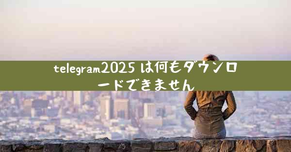 telegram2025 は何もダウンロードできません
