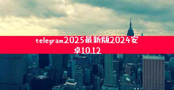 telegram2025最新版2024安卓10.12