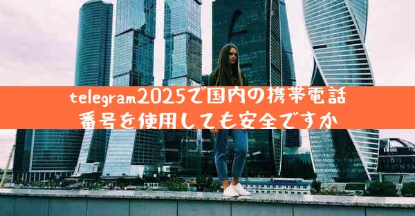 telegram2025で国内の携帯電話番号を使用しても安全ですか