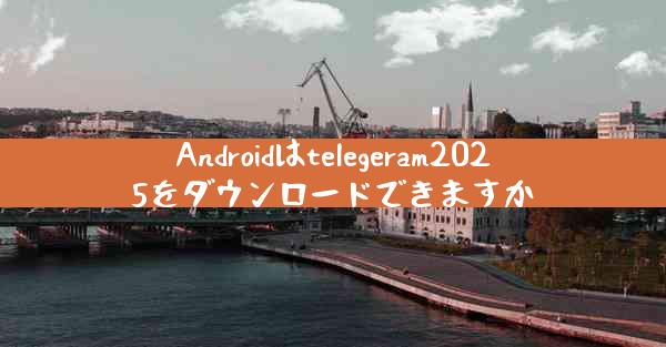 Androidはtelegeram2025をダウンロードできますか