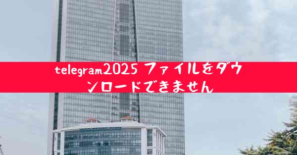 telegram2025 ファイルをダウンロードできません