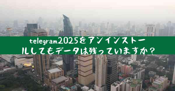 telegram2025をアンインストールしてもデータは残っていますか？