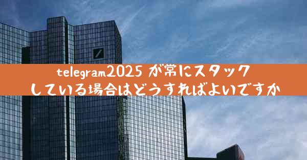 telegram2025 が常にスタックしている場合はどうすればよいですか
