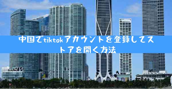 中国でtiktokアカウントを登録してストアを開く方法