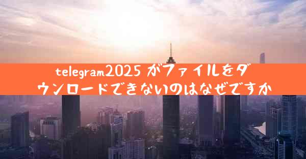 telegram2025 がファイルをダウンロードできないのはなぜですか
