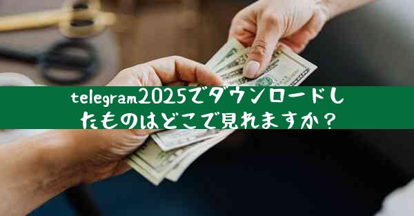 telegram2025でダウンロードしたものはどこで見れますか？