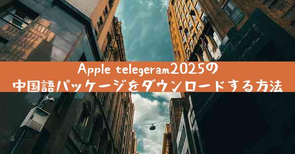 Apple telegeram2025の中国語パッケージをダウンロードする方法