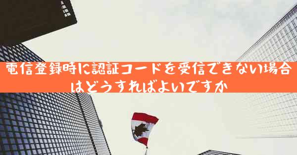 電信登録時に認証コードを受信できない場合はどうすればよいですか