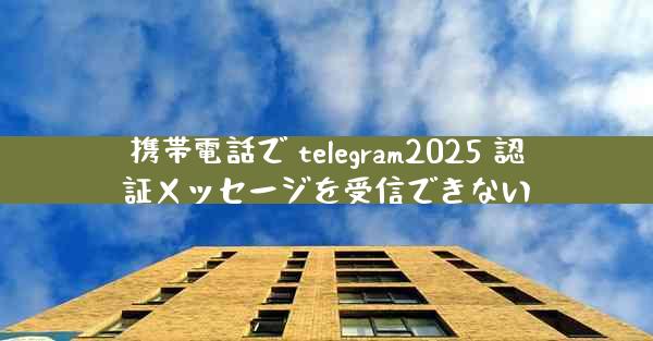 携帯電話で telegram2025 認証メッセージを受信できない