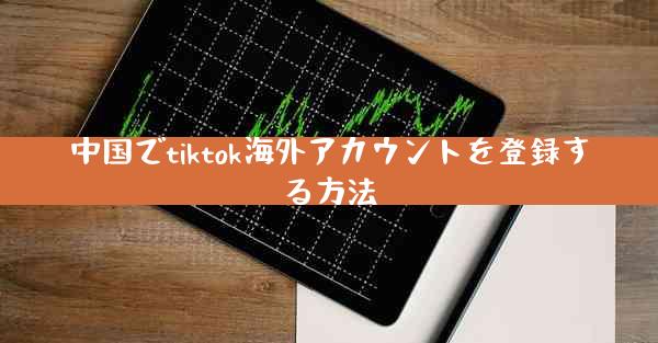 中国でtiktok海外アカウントを登録する方法