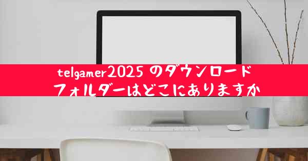 telgamer2025 のダウンロード フォルダーはどこにありますか