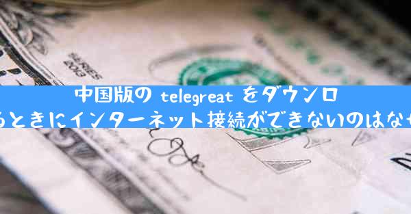 中国版の telegreat をダウンロードするときにインターネット接続ができないのはなぜですか