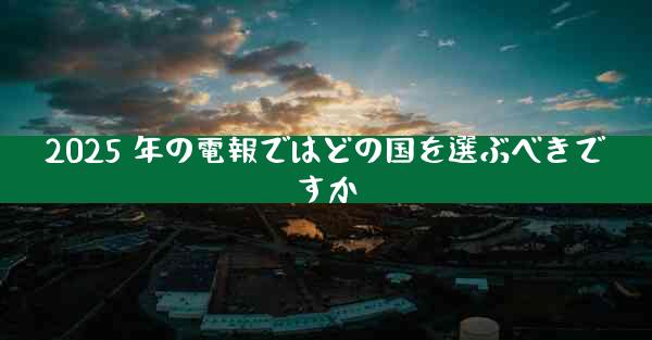2025 年の電報ではどの国を選ぶべきですか